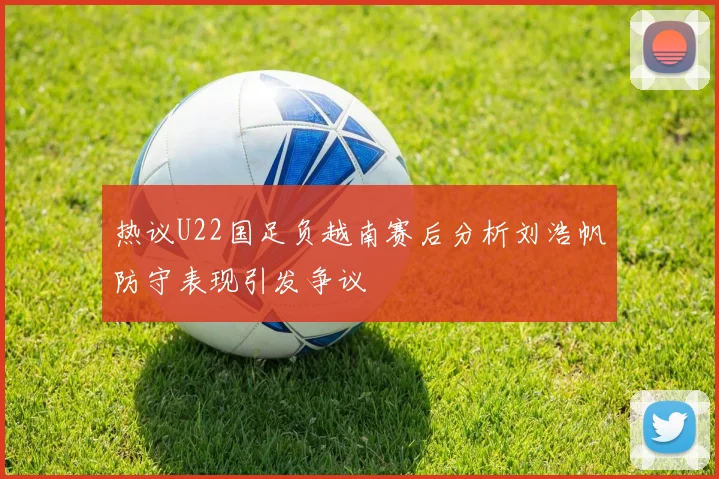热议U22国足负越南赛后分析刘浩帆防守表现引发争议