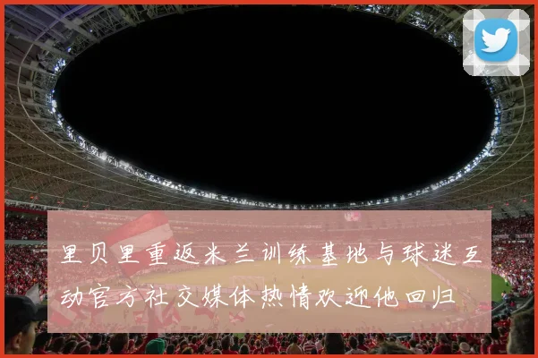 里贝里重返米兰训练基地与球迷互动官方社交媒体热情欢迎他回归