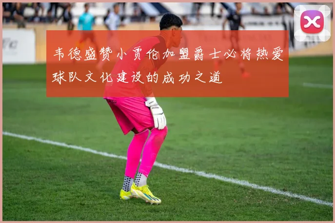 韦德盛赞小贾伦加盟爵士必将热爱球队文化建设的成功之道