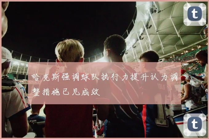 哈克斯强调球队执行力提升认为调整措施已见成效