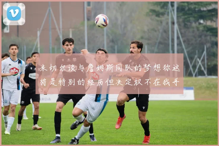 米切尔谈与詹姆斯同队的梦想称这将是特别的经历但决定权不在我手中