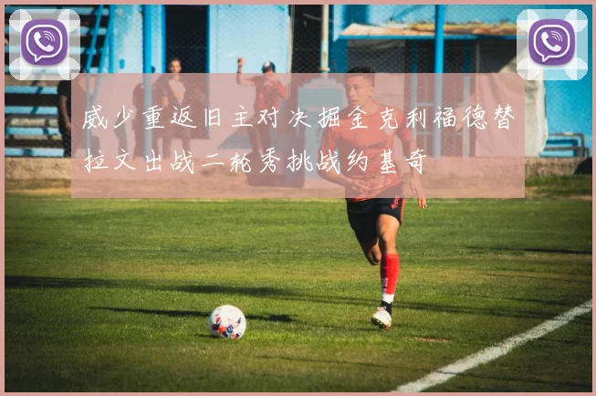 威少重返旧主对决掘金克利福德替拉文出战二轮秀挑战约基奇