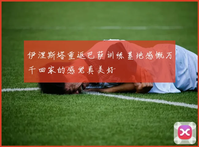 伊涅斯塔重返巴萨训练基地感慨万千回家的感觉真美好