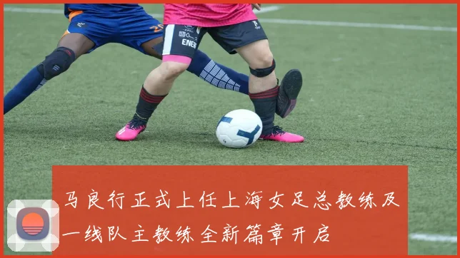 马良行正式上任上海女足总教练及一线队主教练全新篇章开启