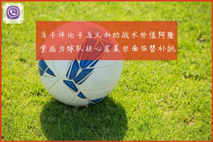 马卡评论卡马文加的战术价值阿隆索成为球队核心居莱尔面临替补挑战