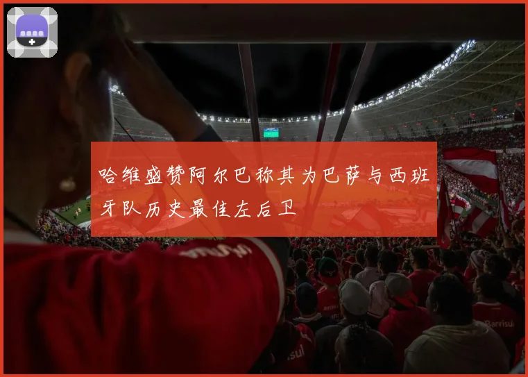 哈维盛赞阿尔巴称其为巴萨与西班牙队历史最佳左后卫