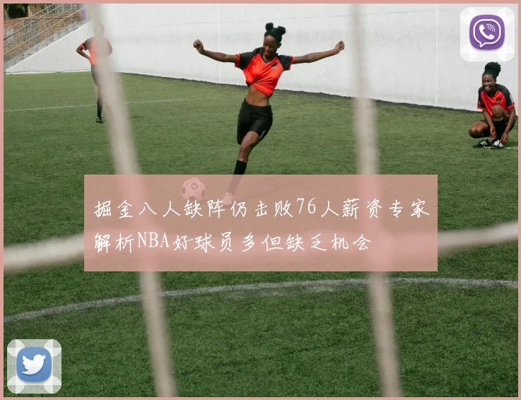 掘金八人缺阵仍击败76人薪资专家解析NBA好球员多但缺乏机会