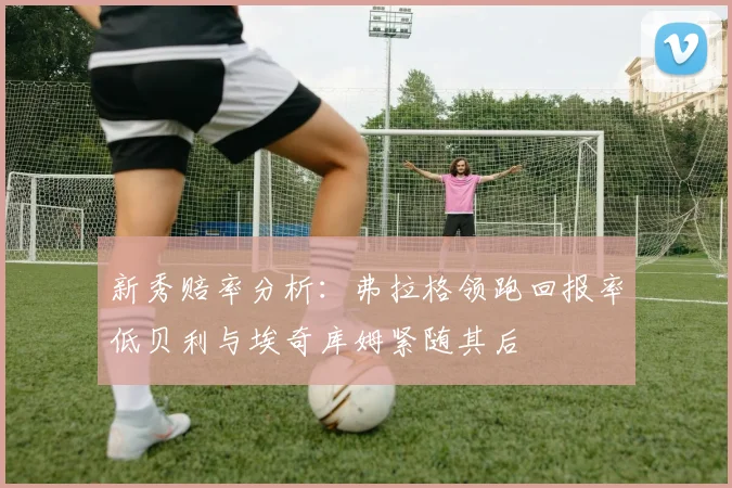 新秀赔率分析：弗拉格领跑回报率低贝利与埃奇库姆紧随其后
