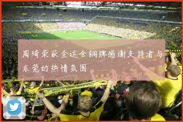 周琦荣获全运会铜牌感谢支持者与东莞的热情氛围
