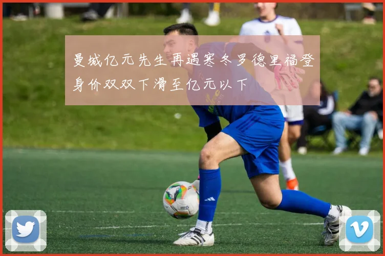 曼城亿元先生再遇寒冬罗德里福登身价双双下滑至亿元以下