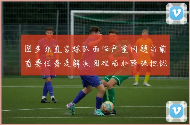 图多尔直言球队面临严重问题当前首要任务是解决困难而非降级担忧