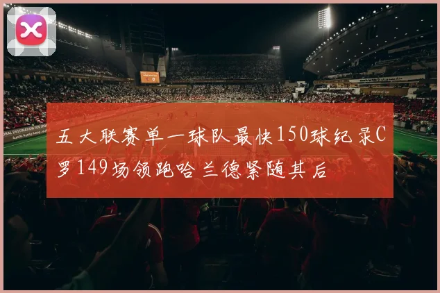 五大联赛单一球队最快150球纪录C罗149场领跑哈兰德紧随其后