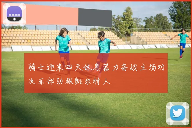 骑士迎来四天休息蓄力备战主场对决东部劲旅凯尔特人