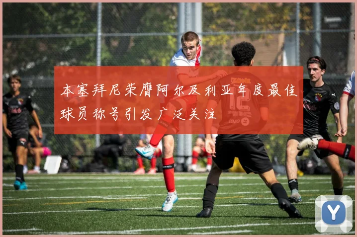 本塞拜尼荣膺阿尔及利亚年度最佳球员称号引发广泛关注
