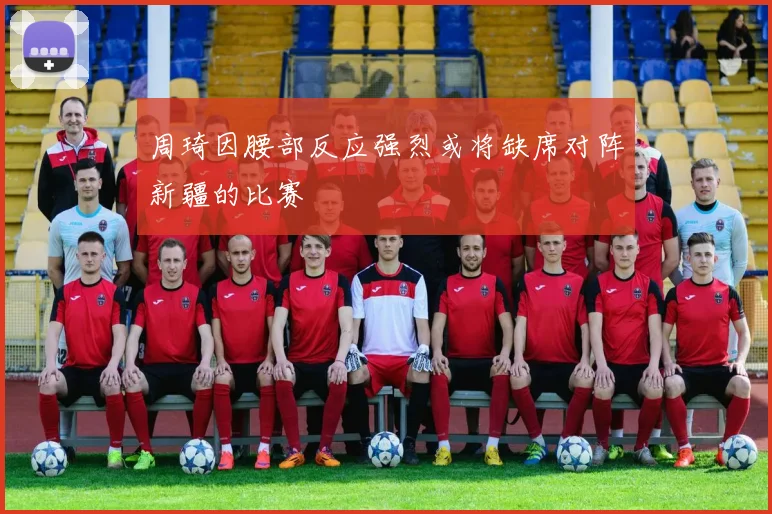 周琦因腰部反应强烈或将缺席对阵新疆的比赛