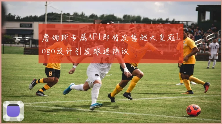 詹姆斯专属AF1即将发售超大皇冠Logo设计引发球迷热议