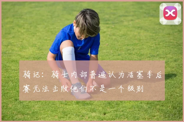骑记：骑士内部普遍认为活塞季后赛无法击败他们不是一个级别