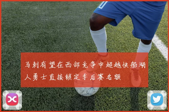 马刺有望在西部竞争中超越快船湖人勇士直接锁定季后赛名额