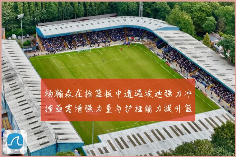 杨瀚森在抢篮板中遭遇埃迪强力冲撞亟需增强力量与护框能力提升篮板表现