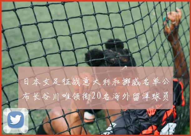 日本女足征战意大利和挪威名单公布长谷川唯领衔20名海外留洋球员