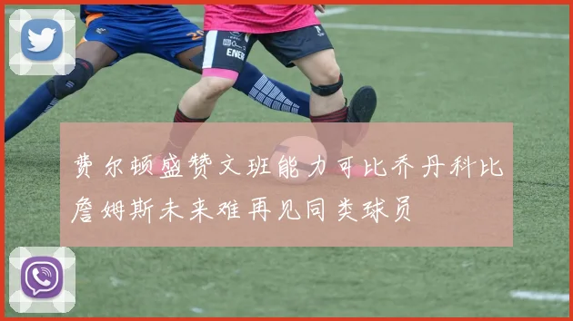 费尔顿盛赞文班能力可比乔丹科比詹姆斯未来难再见同类球员