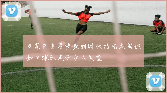 克莱直言尊重康利时代的老灰熊但如今球队表现令人失望