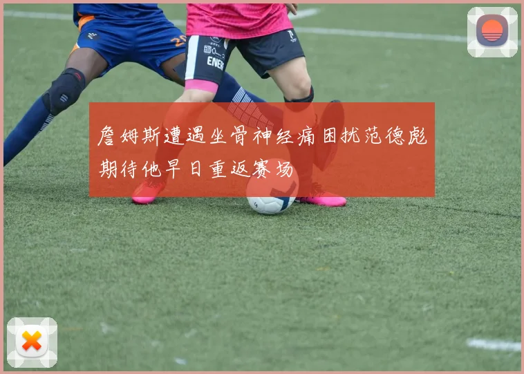 詹姆斯遭遇坐骨神经痛困扰范德彪期待他早日重返赛场