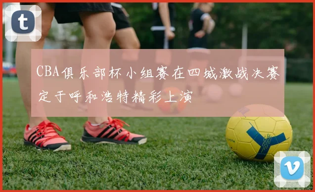 CBA俱乐部杯小组赛在四城激战决赛定于呼和浩特精彩上演