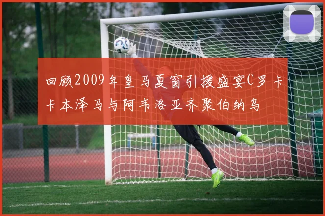 回顾2009年皇马夏窗引援盛宴C罗卡卡本泽马与阿韦洛亚齐聚伯纳乌