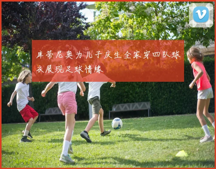 库蒂尼奥为儿子庆生全家穿四队球衣展现足球情缘