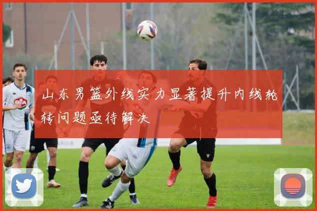 山东男篮外线实力显著提升内线轮转问题亟待解决