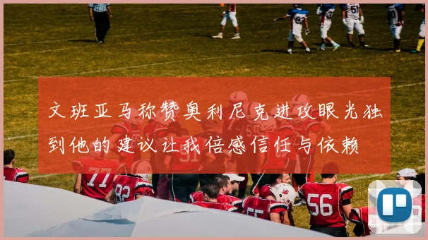 文班亚马称赞奥利尼克进攻眼光独到他的建议让我倍感信任与依赖