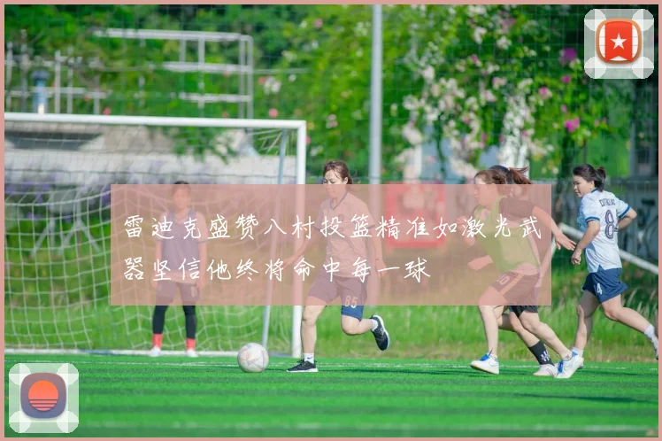 雷迪克盛赞八村投篮精准如激光武器坚信他终将命中每一球