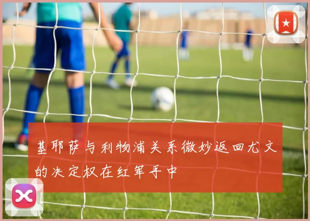 基耶萨与利物浦关系微妙返回尤文的决定权在红军手中