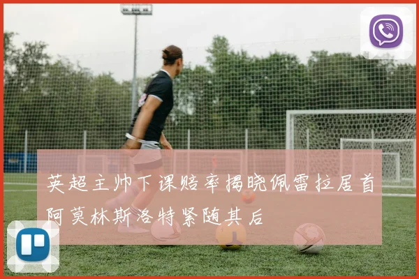 英超主帅下课赔率揭晓佩雷拉居首阿莫林斯洛特紧随其后