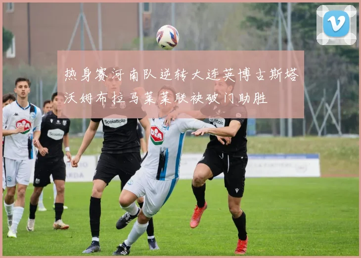热身赛河南队逆转大连英博古斯塔沃姆布拉马莱莱联袂破门助胜