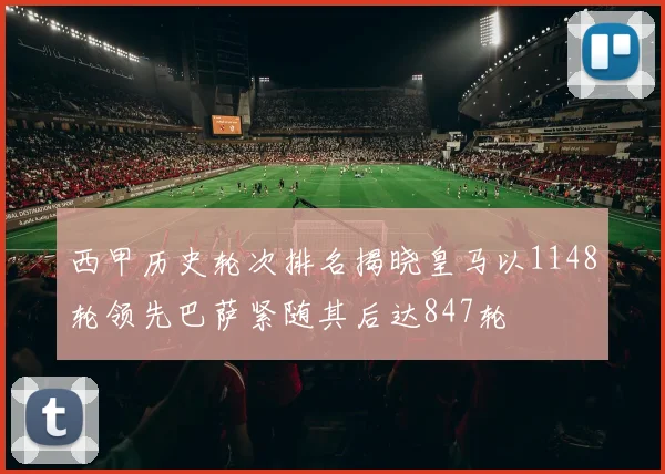 西甲历史轮次排名揭晓皇马以1148轮领先巴萨紧随其后达847轮