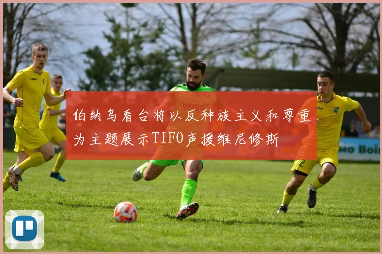 伯纳乌看台将以反种族主义和尊重为主题展示TIFO声援维尼修斯