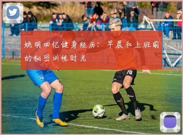 姚明回忆健身经历：早晨和上班前的秘密训练时光