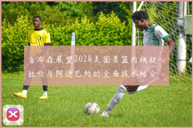 吉布森展望2028美国男篮内线核心杜伦与阿德巴约的全面技术结合