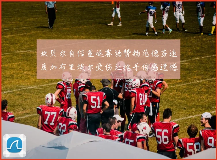 坎贝尔自信重返赛场赞扬范德芬速度加布里埃尔受伤让枪手倍感遗憾