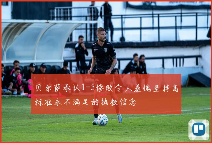 贝尔萨承认1-5惨败令人羞愧坚持高标准永不满足的执教信念