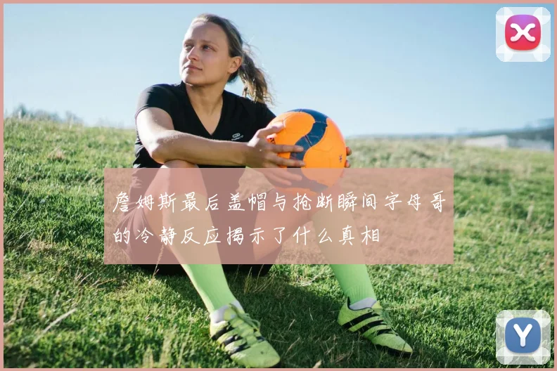 詹姆斯最后盖帽与抢断瞬间字母哥的冷静反应揭示了什么真相