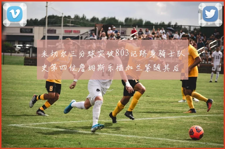 米切尔三分球突破803记跻身骑士队史第四位詹姆斯乐福加兰紧随其后